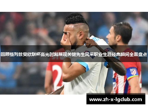 回顾格列兹曼欧联杯高光时刻展现关键先生风采职业生涯经典瞬间全面盘点