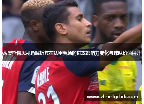 从奥斯梅恩视角解析其在法甲赛场的进攻影响力变化与球队价值提升