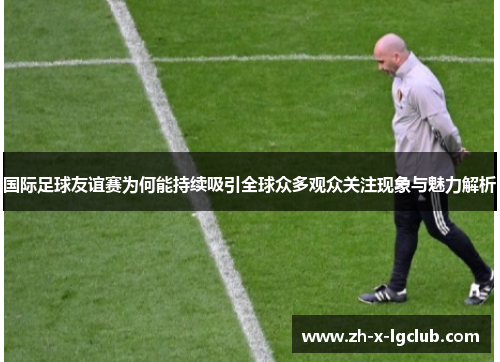 国际足球友谊赛为何能持续吸引全球众多观众关注现象与魅力解析