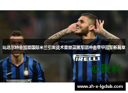 比达尔转会加盟国际米兰引发战术重塑蓝黑军团冲击意甲冠军新篇章