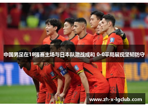 中国男足在18强赛主场与日本队激战成和 0-0平局展现坚韧防守 中国男足在18强赛主场与日本队激战成和 0-0平局展现坚韧防守