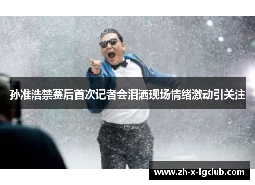 孙准浩禁赛后首次记者会泪洒现场情绪激动引关注