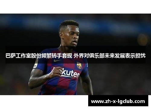巴萨工作室股份频繁转手套现 外界对俱乐部未来发展表示担忧
