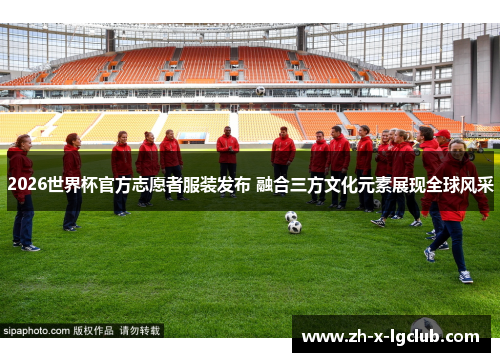 2026世界杯官方志愿者服装发布 融合三方文化元素展现全球风采 2026世界杯官方志愿者服装发布 融合三方文化元素展现全球风采