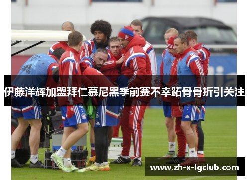 伊藤洋辉加盟拜仁慕尼黑季前赛不幸跖骨骨折引关注