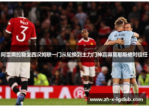 阿雷奥拉稳坐西汉姆联一门从轮换到主力门神赢得莫耶斯绝对信任 阿雷奥拉稳坐西汉姆联一门从轮换到主力门神赢得莫耶斯绝对信任